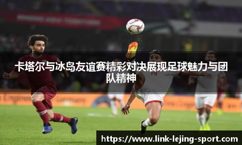 卡塔尔与冰岛友谊赛精彩对决展现足球魅力与团队精神