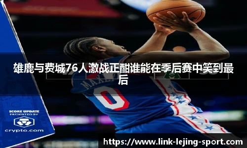 雄鹿与费城76人激战正酣谁能在季后赛中笑到最后
